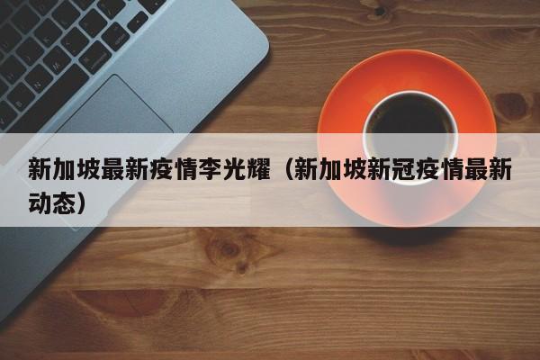 新加坡最新疫情李光耀（新加坡新冠疫情最新动态）