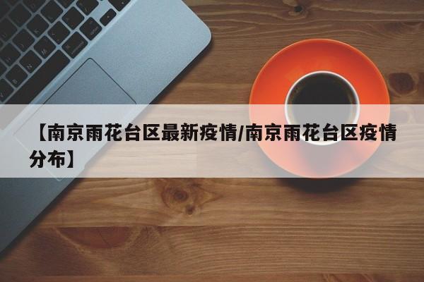 【南京雨花台区最新疫情/南京雨花台区疫情分布】