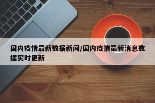 国内疫情最新数据新闻/国内疫情最新消息数据实时更新