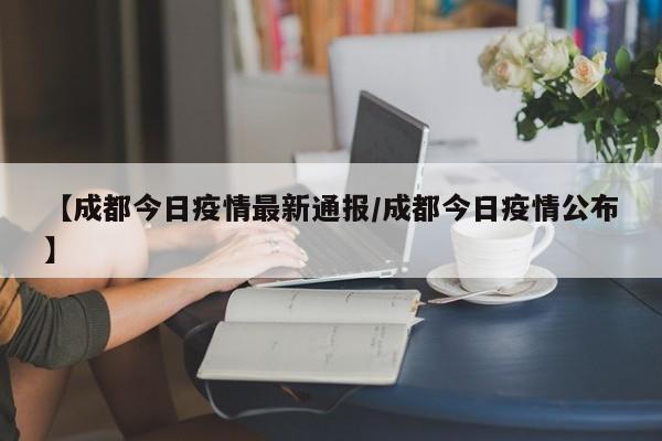 【成都今日疫情最新通报/成都今日疫情公布】