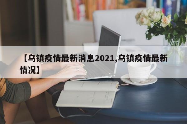【乌镇疫情最新消息2021,乌镇疫情最新情况】
