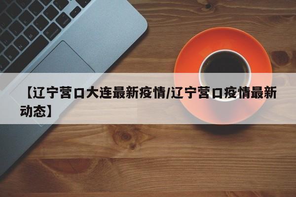 【辽宁营口大连最新疫情/辽宁营口疫情最新动态】