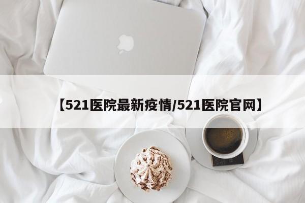 【521医院最新疫情/521医院官网】