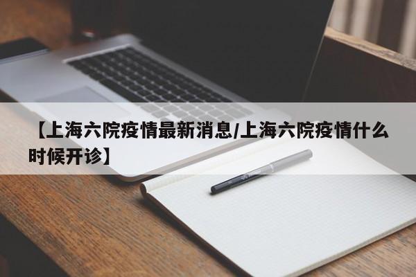 【上海六院疫情最新消息/上海六院疫情什么时候开诊】