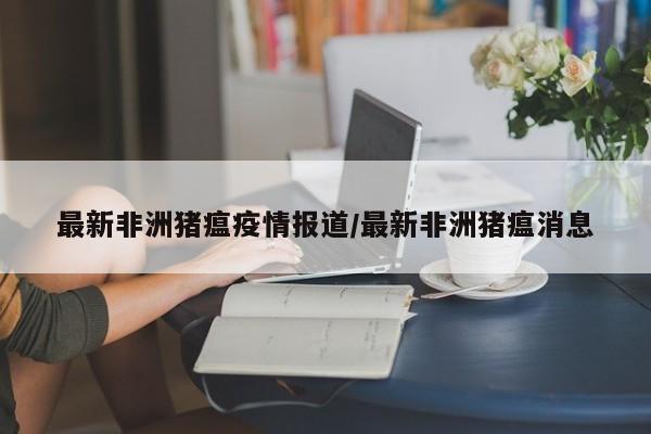 最新非洲猪瘟疫情报道/最新非洲猪瘟消息