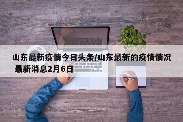 山东最新疫情今日头条/山东最新的疫情情况 最新消息2月6日