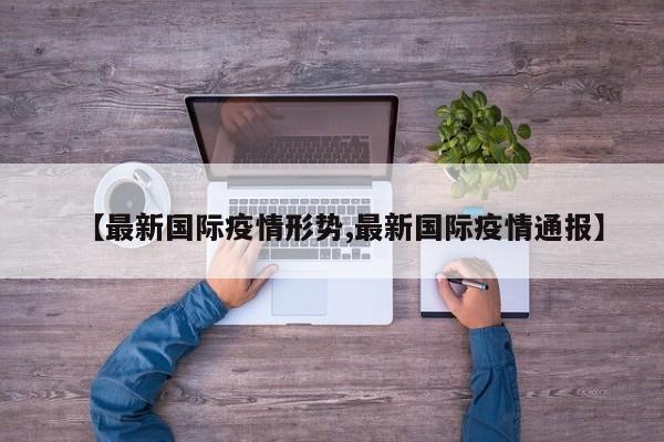 【最新国际疫情形势,最新国际疫情通报】