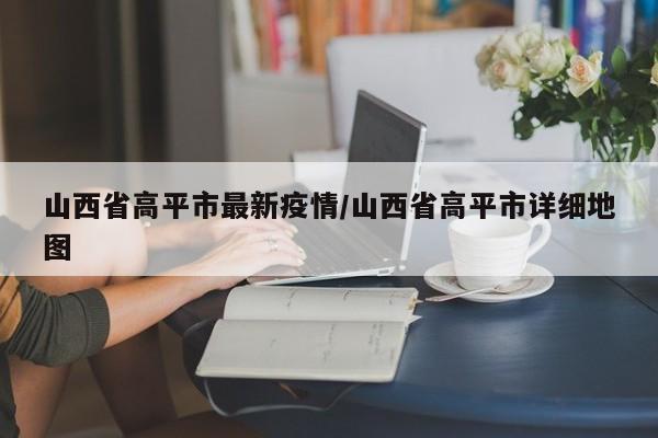 山西省高平市最新疫情/山西省高平市详细地图