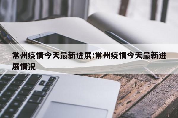 常州疫情今天最新进展:常州疫情今天最新进展情况
