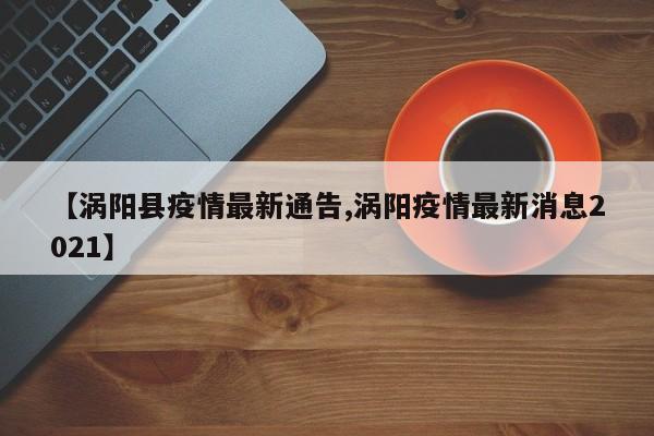 【涡阳县疫情最新通告,涡阳疫情最新消息2021】