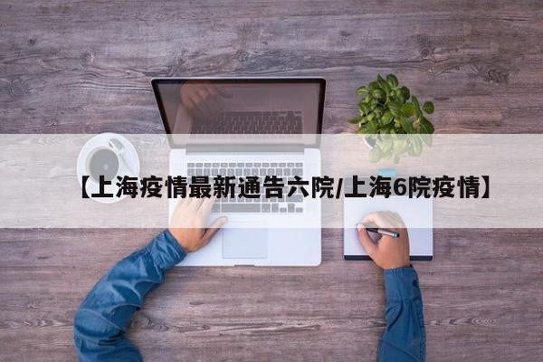 【上海疫情最新通告六院/上海6院疫情】