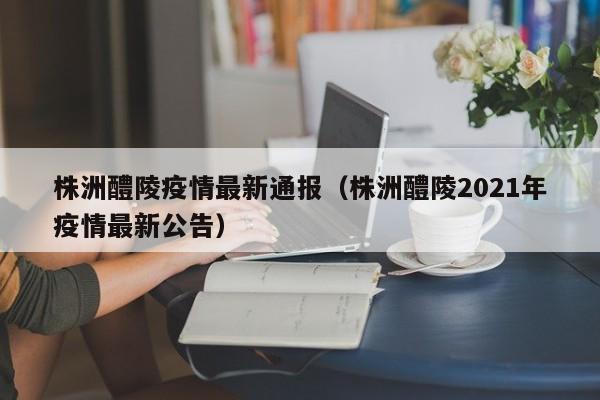 株洲醴陵疫情最新通报（株洲醴陵2021年疫情最新公告）