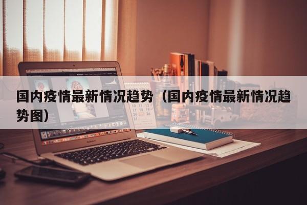 国内疫情最新情况趋势（国内疫情最新情况趋势图）