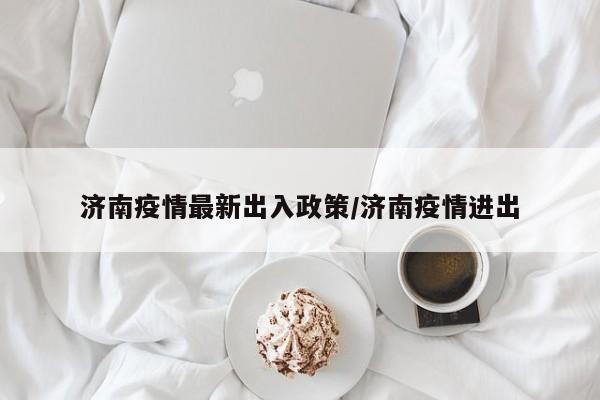 济南疫情最新出入政策/济南疫情进出