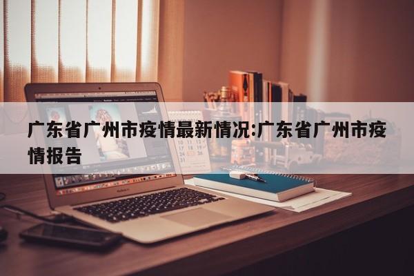 广东省广州市疫情最新情况:广东省广州市疫情报告