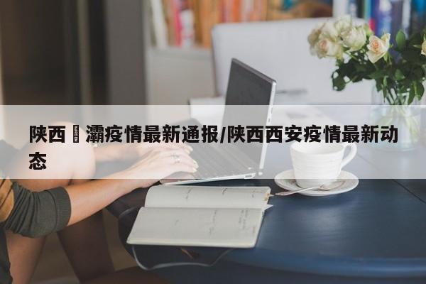陕西浐灞疫情最新通报/陕西西安疫情最新动态