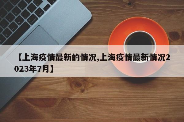 【上海疫情最新的情况,上海疫情最新情况2023年7月】
