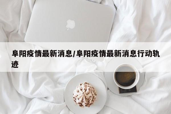阜阳疫情最新消息/阜阳疫情最新消息行动轨迹