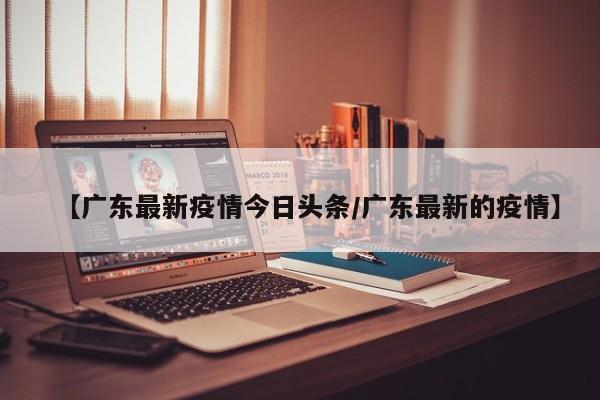 【广东最新疫情今日头条/广东最新的疫情】