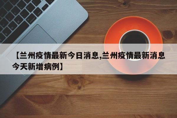 【兰州疫情最新今日消息,兰州疫情最新消息今天新增病例】
