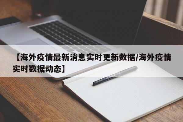 【海外疫情最新消息实时更新数据/海外疫情实时数据动态】
