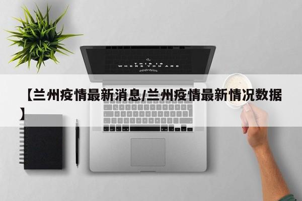 【兰州疫情最新消息/兰州疫情最新情况数据】