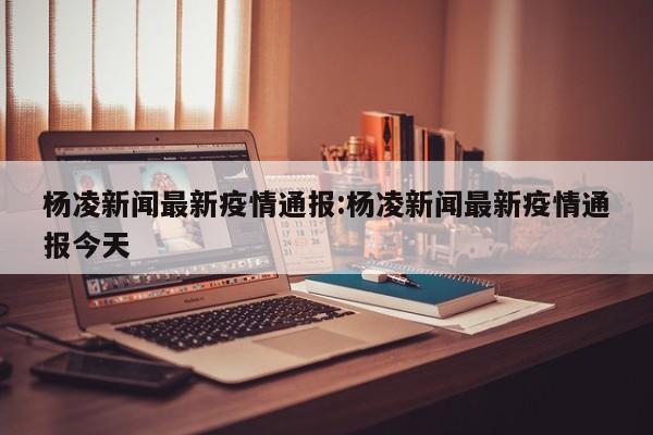 杨凌新闻最新疫情通报:杨凌新闻最新疫情通报今天