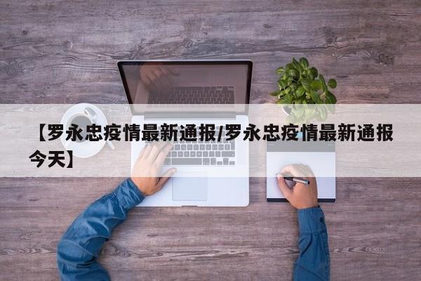 【罗永忠疫情最新通报/罗永忠疫情最新通报今天】
