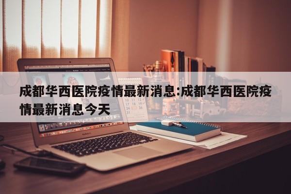成都华西医院疫情最新消息:成都华西医院疫情最新消息今天
