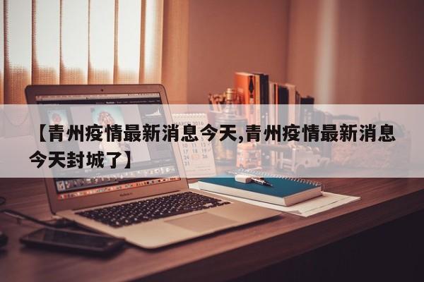 【青州疫情最新消息今天,青州疫情最新消息今天封城了】