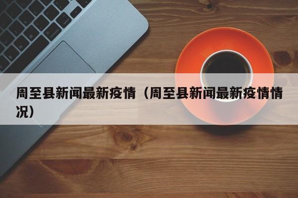 周至县新闻最新疫情（周至县新闻最新疫情情况）
