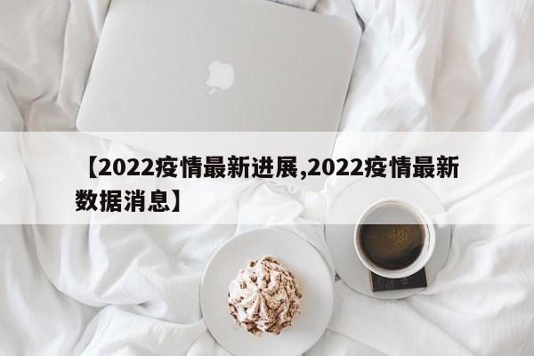 【2022疫情最新进展,2022疫情最新数据消息】