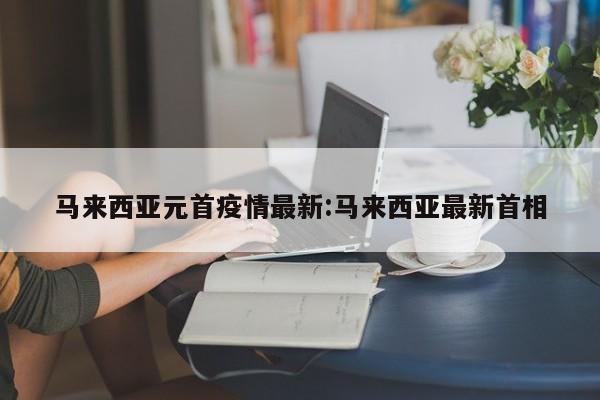 马来西亚元首疫情最新:马来西亚最新首相